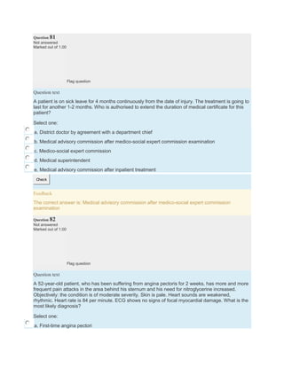 Question 81
Not answered
Marked out of 1.00
Flag question
Question text
A patient is on sick leave for 4 months continuously from the date of injury. The treatment is going to
last for another 1-2 months. Who is authorised to extend the duration of medical certificate for this
patient?
Select one:
a. District doctor by agreement with a department chief
b. Medical advisory commission after medico-social expert commission examination
c. Medico-social expert commission
d. Medical superintendent
e. Medical advisory commission after inpatient treatment
Check
Feedback
The correct answer is: Medical advisory commission after medico-social expert commission
examination
Question 82
Not answered
Marked out of 1.00
Flag question
Question text
A 52-year-old patient, who has been suffering from angina pectoris for 2 weeks, has more and more
frequent pain attacks in the area behind his sternum and his need for nitroglycerine increased.
Objectively: the condition is of moderate severity. Skin is pale. Heart sounds are weakened,
rhythmic. Heart rate is 84 per minute. ECG shows no signs of focal myocardial damage. What is the
most likely diagnosis?
Select one:
a. First-time angina pectori
 