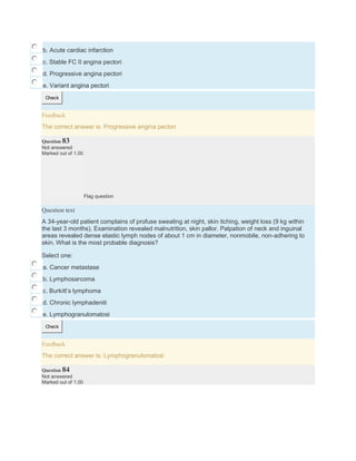 b. Acute cardiac infarction
c. Stable FC II angina pectori
d. Progressive angina pectori
e. Variant angina pectori
Check
Feedback
The correct answer is: Progressive angina pectori
Question 83
Not answered
Marked out of 1.00
Flag question
Question text
A 34-year-old patient complains of profuse sweating at night, skin itching, weight loss (9 kg within
the last 3 months). Examination revealed malnutrition, skin pallor. Palpation of neck and inguinal
areas revealed dense elastic lymph nodes of about 1 cm in diameter, nonmobile, non-adhering to
skin. What is the most probable diagnosis?
Select one:
a. Cancer metastase
b. Lymphosarcoma
c. Burkitt’s lymphoma
d. Chronic lymphadeniti
e. Lymphogranulomatosi
Check
Feedback
The correct answer is: Lymphogranulomatosi
Question 84
Not answered
Marked out of 1.00
 