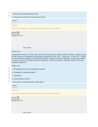 d. Introduction of long-acting insulin
e. Intravenous infusion of short-acting insulin
Check
Feedback
The correct answer is: Intravenous infusion of short-acting insulin
Question 86
Not answered
Marked out of 1.00
Flag question
Question text
A parturient woman is 27 year old, it was her second labour, delivery was at full-term, normal course.
On the 3rd day of postpartum period body temperature is 36, 8o C , heart rate - 72/min, BP - 120/80
mm Hg. Mammary glands are moderately swollen, nipples are clean. Abdomen is soft and painless.
Fundus of uterus is 3 fingers below the umbilicus. Lochia are bloody, moderate. What is the most
probable diagnosis?
Select one:
a. Physiological course of postpartum period
b. Postpartum metroendometriti
c. Lactostasi
d. Subinvolution of uteru
e. Remnants of placental tissue after labour
Check
Feedback
The correct answer is: Physiological course of postpartum period
Question 87
Not answered
Marked out of 1.00
Flag question
 