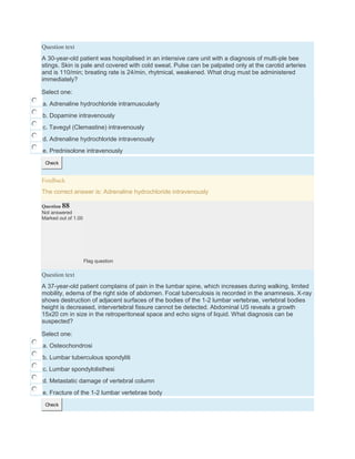 Question text
A 30-year-old patient was hospitalised in an intensive care unit with a diagnosis of multi-ple bee
stings. Skin is pale and covered with cold sweat. Pulse can be palpated only at the carotid arteries
and is 110/min; breating rate is 24/min, rhytmical, weakened. What drug must be administered
immediately?
Select one:
a. Adrenaline hydrochloride intramuscularly
b. Dopamine intravenously
c. Tavegyl (Clemastine) intravenously
d. Adrenaline hydrochloride intravenously
e. Prednisolone intravenously
Check
Feedback
The correct answer is: Adrenaline hydrochloride intravenously
Question 88
Not answered
Marked out of 1.00
Flag question
Question text
A 37-year-old patient complains of pain in the lumbar spine, which increases during walking, limited
mobility, edema of the right side of abdomen. Focal tuberculosis is recorded in the anamnesis. X-ray
shows destruction of adjacent surfaces of the bodies of the 1-2 lumbar vertebrae, vertebral bodies
height is decreased, intervertebral fissure cannot be detected. Abdominal US reveals a growth
15x20 cm in size in the retroperitoneal space and echo signs of liquid. What diagnosis can be
suspected?
Select one:
a. Osteochondrosi
b. Lumbar tuberculous spondyliti
c. Lumbar spondylolisthesi
d. Metastatic damage of vertebral column
e. Fracture of the 1-2 lumbar vertebrae body
Check
 