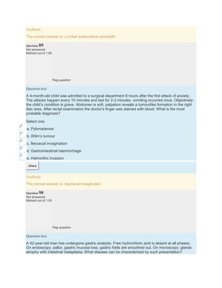Feedback
The correct answer is: Lumbar tuberculous spondyliti
Question 89
Not answered
Marked out of 1.00
Flag question
Question text
A 4-month-old child was admitted to a surgical department 8 hours after the first attack of anxiety.
The attacks happen every 10 minutes and last for 2-3 minutes, vomiting occurred once. Objectively:
the child’s condition is grave. Abdomen is soft, palpation reveals a tumourlike formation in the right
iliac area. After rectal examination the doctor’s finger was stained with blood. What is the most
probable diagnosis?
Select one:
a. Pylorostenosi
b. Wilm’s tumour
c. Ileocecal invagination
d. Gastrointestinal haemorrhage
e. Helminthic invasion
Check
Feedback
The correct answer is: Ileocecal invagination
Question 90
Not answered
Marked out of 1.00
Flag question
Question text
A 42-year-old man has undergone gastric analysis. Free hydrochloric acid is absent at all phases.
On endoscopy: pallor, gastric mucosa loss, gastric folds are smoothed out. On microscopy: glands
atrophy with intestinal metaplasia. What disease can be characterized by such presentation?
 
