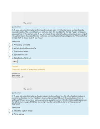 Flag question
Question text
A 40-year-old patient complains of constant moderate pain in the lumbar spine and significantly
reduced mobility. The patient has been suffering from this condition for the last 7 years since pain
appeared first in the sacrum area. X-ray: ankylosis of sacroiliac articulation, significant narrowing of
intervertebral joint fissures of lumbar vertebrae and calcification of spinal ligaments. What pathology
is most likely to cause such X-ray image?
Select one:
a. Ankylosing spondyliti
b. Vertebral osteochondropathy
c. Rheumatoid arthriti
d. Spinal tuberculosi
e. Spinal osteochondrosi
Check
Feedback
The correct answer is: Ankylosing spondyliti
Question 93
Not answered
Marked out of 1.00
Flag question
Question text
A 19-year-old patient complains of dyspnea during physical exertion. He often has bronchitis and
pneumonia. Cardiac murmur has been observed since his childhood. On auscultation: there is
splitting of II heart sound over pulmonary arteria, systolic murmur in the third intercostal space near
the left sternum margin. ECG test shows right bundle-branch block. What is the provisional
diagnosis?
Select one:
a. Interatrial septum defect
b. Aortic stenosi
 