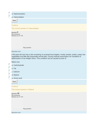 d. Haemosorption
e. Haemodialysi
Check
Feedback
The correct answer is: Haemodialysi
Question 9
Not answered
Marked out of 1.00
Flag question
Question text
A 60-year-old man has a diet consisting of unvaried food staples: mostly cereals, potato, pasta; few
vegetables and little fats (especially animal fats). During medical examination he complains of
deterioration of his twilight vision. This condition can be caused by lack of:
Select one:
a. Carbohydrate
b. Fat
c. Calcium
d. Retinol
e. Amino acid
Check
Feedback
The correct answer is: Retinol
Question 10
Not answered
Marked out of 1.00
Flag question
Question text
 