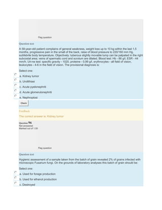 Flag question
Question text
A 58-year-old patient complains of general weakness, weight loss up to 10 kg within the last 1,5
months, progressive pain in the small of the back, raise of blood pressure to 220/160 mm Hg,
subfebrile body temperature. Objectively: tuberous slightly movable lump can be palpated in the right
subcostal area; veins of spermatic cord and scrotum are dilated. Blood test: Hb - 86 g/l, ESR - 44
mm/h. Uri-ne test: specific gravity - 1020, proteine - 0,99 g/l, erythrocytes - all field of vision,
leukocytes - 4-6 in the field of vision. The provisional diagnosis is:
Select one:
a. Kidney tumor
b. Urolithiasi
c. Acute pyelonephriti
d. Acute glomerulonephriti
e. Nephroptosi
Check
Feedback
The correct answer is: Kidney tumor
Question 96
Not answered
Marked out of 1.00
Flag question
Question text
Hygienic assessment of a sample taken from the batch of grain revealed 2% of grains infected with
microscopic Fusarium fungi. On the grounds of laboratory analyses this batch of grain should be:
Select one:
a. Used for forage production
b. Used for ethanol production
c. Destroyed
 