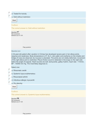 d. Tested for toxicity
e. Sold without restriction
Check
Feedback
The correct answer is: Sold without restriction
Question 97
Not answered
Marked out of 1.00
Flag question
Question text
A 34-year-old patient after vacation in Crimea has developed severe pain in her elbow joints,
dyspnea and weakness. Body temperature is 37, 6o C, skin pallor and erythema on the cheeks and
bridge of nose are observed, lip mucosa is ulcerated. The joints are not visibly deformed, movement
of the right elbow joint is restricted. Pleura friction sound is detected in the lungs on the right side
below the angle of scapula. Heart sounds are dull, tachycardia, gallop rhythm, heart rate - 114/min,
BP - 100/60 mm Hg. The most likely diagnosis is:
Select one:
a. Rheumatic carditi
b. Systemic lupus erythematosu
c. Rheumatoid arthriti
d. Infectious allergic myocarditi
e. Dry pleurisy
Check
Feedback
The correct answer is: Systemic lupus erythematosu
Question 98
Not answered
Marked out of 1.00
Flag question
 