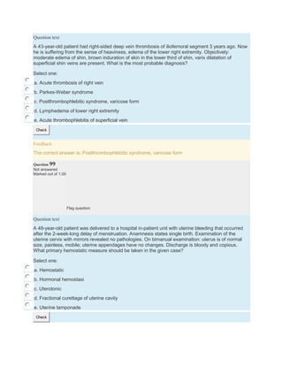 Question text
A 43-year-old patient had right-sided deep vein thrombosis of iliofemoral segment 3 years ago. Now
he is suffering from the sense of heaviness, edema of the lower right extremity. Objectively:
moderate edema of shin, brown induration of skin in the lower third of shin, varix dilatation of
superficial shin veins are present. What is the most probable diagnosis?
Select one:
a. Acute thrombosis of right vein
b. Parkes-Weber syndrome
c. Postthrombophlebitic syndrome, varicose form
d. Lymphedema of lower right extremity
e. Acute thrombophlebitis of superficial vein
Check
Feedback
The correct answer is: Postthrombophlebitic syndrome, varicose form
Question 99
Not answered
Marked out of 1.00
Flag question
Question text
A 48-year-old patient was delivered to a hospital in-patient unit with uterine bleeding that occurred
after the 2-week-long delay of menstruation. Anamnesis states single birth. Examination of the
uterine cervix with mirrors revealed no pathologies. On bimanual examination: uterus is of normal
size, painless, mobile; uterine appendages have no changes. Discharge is bloody and copious.
What primary hemostatic measure should be taken in the given case?
Select one:
a. Hemostatic
b. Hormonal hemostasi
c. Uterotonic
d. Fractional curettage of uterine cavity
e. Uterine tamponade
Check
 