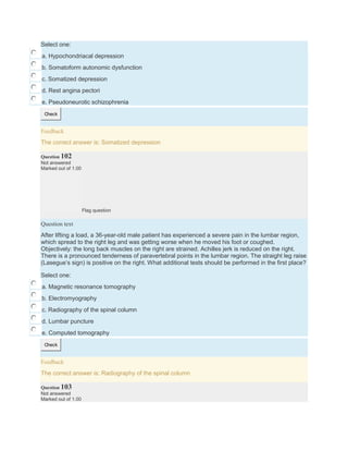 Select one:
a. Hypochondriacal depression
b. Somatoform autonomic dysfunction
c. Somatized depression
d. Rest angina pectori
e. Pseudoneurotic schizophrenia
Check
Feedback
The correct answer is: Somatized depression
Question 102
Not answered
Marked out of 1.00
Flag question
Question text
After lifting a load, a 36-year-old male patient has experienced a severe pain in the lumbar region,
which spread to the right leg and was getting worse when he moved his foot or coughed.
Objectively: the long back muscles on the right are strained. Achilles jerk is reduced on the right.
There is a pronounced tenderness of paravertebral points in the lumbar region. The straight leg raise
(Lasegue’s sign) is positive on the right. What additional tests should be performed in the first place?
Select one:
a. Magnetic resonance tomography
b. Electromyography
c. Radiography of the spinal column
d. Lumbar puncture
e. Computed tomography
Check
Feedback
The correct answer is: Radiography of the spinal column
Question 103
Not answered
Marked out of 1.00
 