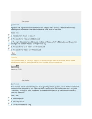 Flag question
Question text
A patient with high temperature came to a first-aid post in the evening. The fact of temporary
disability was established. Indicate the measure to be taken in this case:
Select one:
a. No document should be issued
b. The sick list for 1 day should be issued
c. The night duty doctor should issue a medical certificate, which will be subsequently used for
issuing a sick list from the date of the previous day
d. The sick list for up to 3 days should be issued
e. The sick list for 3 days should be issued
Check
Feedback
The correct answer is: The night duty doctor should issue a medical certificate, which will be
subsequently used for issuing a sick list from the date of the previous day
Question 104
Not answered
Marked out of 1.00
Flag question
Question text
A 47-year-old female patient complains of cough with purulent sputum, pain in the lower left chest,
periodical body temperature rise. She has been suffering from this condition for about 10 years.
Objectively: "drumstick" distal phalanges. What examination would be the most informative for
making a diagnosis?
Select one:
a. Bronchography
b. Pleural puncture
c. Survey radiograph of lung
 