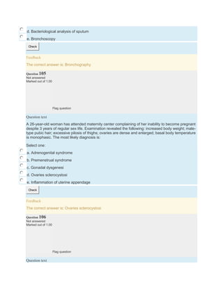 d. Bacteriological analysis of sputum
e. Bronchoscopy
Check
Feedback
The correct answer is: Bronchography
Question 105
Not answered
Marked out of 1.00
Flag question
Question text
A 26-year-old woman has attended maternity center complaining of her inability to become pregnant
despite 3 years of regular sex life. Examination revealed the following: increased body weight; male-
type pubic hair; excessive pilosis of thighs; ovaries are dense and enlarged; basal body temperature
is monophasic. The most likely diagnosis is:
Select one:
a. Adrenogenital syndrome
b. Premenstrual syndrome
c. Gonadal dysgenesi
d. Ovaries sclerocystosi
e. Inflammation of uterine appendage
Check
Feedback
The correct answer is: Ovaries sclerocystosi
Question 106
Not answered
Marked out of 1.00
Flag question
Question text
 