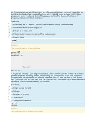 An Rh-negative woman with 32-week-long term of pregnancy has been examined. It was observed
that Rh-antibodies titer had increased four times within the last 2 weeks and was 1:64. First two
pregnancies ended in antenatal death of fetus caused by hemolytic disease. What tactics of
pregnancy management should be chosen?
Select one:
a. Rh-antibody test in 2 weeks; if Rh-antibodies increase in number conduct delivery
b. Introduction of anti-Rh immunoglobulin
c. Delivery at 37 weeks term
d. US examination to determine signs of fetal erythroblastosi
e. Preterm delivery
Check
Feedback
The correct answer is: Preterm delivery
Question 107
Not answered
Marked out of 1.00
Flag question
Question text
A 45-year-old patient (14-year-long work record as a house painter) upon the contact with synthetic
paint develops skin reddening, edema, severe itching and oozing lesions on her face. Symptoms
disappear after the contact with this chemical substance stops but even the smell of paint alone is
enough to make them reappear each time. Each recurrence is characterised by increased severity of
symptoms. What provisional diagnosis can be made?
Select one:
a. Simple contact dermatiti
b. Urticaria
c. Professional eczema
d. Toxicodermia
e. Allergic contact dermatiti
Check
Feedback
The correct answer is: Professional eczema
 