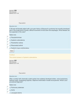 Question 108
Not answered
Marked out of 1.00
Flag question
Question text
A 28-year-old female patient with a six-year history of Raynaud’s syndrome has recently developed
pain in the small joints of hands, difficult movement of food down the esophagus. What disease can
be suspected in this case?
Select one:
a. Pseudotrichiniasi
b. Systemic scleroderma
c. Periarteritis nodosa
d. Rheumatoid arthriti
e. Systemic lupus erythematosu
Check
Feedback
The correct answer is: Systemic scleroderma
Question 109
Not answered
Marked out of 1.00
Flag question
Question text
After a contact with chemicals a plant worker has suddenly developed stridor, voice hoarseness,
barking cough, progressing dyspnea. Objective examination reveals acrocyanosis. What is your
provisional diagnosis?
Select one:
a. Pulmonary atelectasi
b. PATE
c. Laryngeal edema
 
