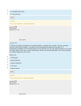d. Laryngeal carcinoma
e. Pneumothorax
Check
Feedback
The correct answer is: Laryngeal edema
Question 110
Not answered
Marked out of 1.00
Flag question
Question text
A 39-year-old patient complains of morning headache, appetite loss, nausea, morning vomiting,
periodic nasal haemorrhages. The patient had acute glomerulonephritis at the age of 15.
Examination revealed rise of arterial pressure up to 220/130 mm Hg, skin haemorrhages on his arms
and legs, pallor of skin and mucous membranes. What biochemical parameter is the most important
for making diagnosis in this case?
Select one:
a. Fibrinogen
b. Blood bilirubin
c. Blood creatinine
d. Uric acid
e. Blood sodium
Check
Feedback
The correct answer is: Blood creatinine
Question 111
Not answered
Marked out of 1.00
Flag question
 