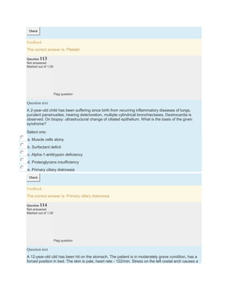 Check
Feedback
The correct answer is: Platelet
Question 113
Not answered
Marked out of 1.00
Flag question
Question text
A 2-year-old child has been suffering since birth from recurring inflammatory diseases of lungs,
purulent pansinusites, hearing deterioration, multiple cylindrical bronchiectases. Dextrocardia is
observed. On biopsy: ultrastructural change of ciliated epithelium. What is the basis of the given
syndrome?
Select one:
a. Muscle cells atony
b. Surfactant deficit
c. Alpha-1-antitrypsin deficiency
d. Proteoglycans insufficiency
e. Primary ciliary diskinesia
Check
Feedback
The correct answer is: Primary ciliary diskinesia
Question 114
Not answered
Marked out of 1.00
Flag question
Question text
A 12-year-old cild has been hit on the stomach. The patient is in moderately grave condition, has a
forced position in bed. The skin is pale, heart rate - 122/min. Stress on the left costal arch causes a
 