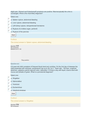slight pain. Weinert and Kulenkampff symptoms are positive. Macroscopically the urine is
unchanged. What is the most likely diagnosis?
Select one:
a. Spleen rupture, abdominal bleeding
b. Liver rupture, abdominal bleeding
c. Left kidney rupture, retroperitoneal hematoma
d. Rupture of a hollow organ, peritoniti
e. Rupture of the pancrea
Check
Feedback
The correct answer is: Spleen rupture, abdominal bleeding
Question 115
Not answered
Marked out of 1.00
Flag question
Question text
A 6-year-old child complains of frequent liquid stool and vomiting. On the 2nd day of desease the
child presented with inertness, temperature rise up to 38, 2o C , heart rate - 150 bpm, scaphoid
abdomen, palpatory painful sigmoid colon, defecation 10 times a day with liquid, scarce stool with
mucus and streaks of green. What is a provisional diagnosis?
Select one:
a. Shigellosi
b. Salmonellosi
c. Yersiniosi
d. Escherichiosi
e. Intestinal amebiasi
Check
Feedback
The correct answer is: Shigellosi
Question 116
Not answered
 