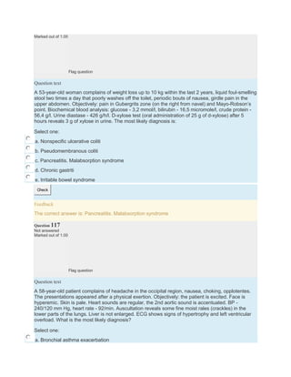 Marked out of 1.00
Flag question
Question text
A 53-year-old woman complains of weight loss up to 10 kg within the last 2 years, liquid foul-smelling
stool two times a day that poorly washes off the toilet, periodic bouts of nausea, girdle pain in the
upper abdomen. Objectively: pain in Gubergrits zone (on the right from navel) and Mayo-Robson’s
point. Biochemical blood analysis: glucose - 3,2 mmol/l, bilirubin - 16,5 micromole/l, crude protein -
56,4 g/l. Urine diastase - 426 g/h/l. D-xylose test (oral administration of 25 g of d-xylose) after 5
hours reveals 3 g of xylose in urine. The most likely diagnosis is:
Select one:
a. Nonspecific ulcerative coliti
b. Pseudomembranous coliti
c. Pancreatitis. Malabsorption syndrome
d. Chronic gastriti
e. Irritable bowel syndrome
Check
Feedback
The correct answer is: Pancreatitis. Malabsorption syndrome
Question 117
Not answered
Marked out of 1.00
Flag question
Question text
A 58-year-old patient complains of headache in the occipital region, nausea, choking, opplotentes.
The presentations appeared after a physical exertion. Objectively: the patient is excited. Face is
hyperemic. Skin is pale. Heart sounds are regular, the 2nd aortic sound is accentuated. BP -
240/120 mm Hg, heart rate - 92/min. Auscultation reveals some fine moist rales (crackles) in the
lower parts of the lungs. Liver is not enlarged. ECG shows signs of hypertrophy and left ventricular
overload. What is the most likely diagnosis?
Select one:
a. Bronchial asthma exacerbation
 