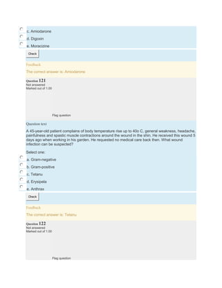 c. Amiodarone
d. Digoxin
e. Moracizine
Check
Feedback
The correct answer is: Amiodarone
Question 121
Not answered
Marked out of 1.00
Flag question
Question text
A 45-year-old patient complains of body temperature rise up to 40o C, general weakness, headache,
painfulness and spastic muscle contractions around the wound in the shin. He received this wound 5
days ago when working in his garden. He requested no medical care back then. What wound
infection can be suspected?
Select one:
a. Gram-negative
b. Gram-positive
c. Tetanu
d. Erysipela
e. Anthrax
Check
Feedback
The correct answer is: Tetanu
Question 122
Not answered
Marked out of 1.00
Flag question
 