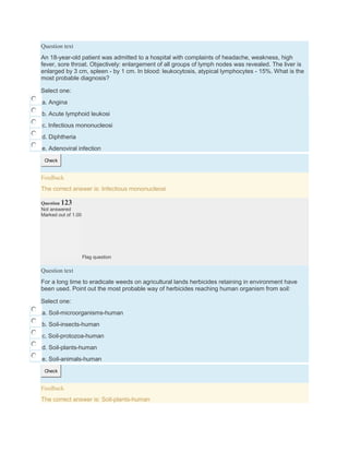 Question text
An 18-year-old patient was admitted to a hospital with complaints of headache, weakness, high
fever, sore throat. Objectively: enlargement of all groups of lymph nodes was revealed. The liver is
enlarged by 3 cm, spleen - by 1 cm. In blood: leukocytosis, atypical lymphocytes - 15%. What is the
most probable diagnosis?
Select one:
a. Angina
b. Acute lymphoid leukosi
c. Infectious mononucleosi
d. Diphtheria
e. Adenoviral infection
Check
Feedback
The correct answer is: Infectious mononucleosi
Question 123
Not answered
Marked out of 1.00
Flag question
Question text
For a long time to eradicate weeds on agricultural lands herbicides retaining in environment have
been used. Point out the most probable way of herbicides reaching human organism from soil:
Select one:
a. Soil-microorganisms-human
b. Soil-insects-human
c. Soil-protozoa-human
d. Soil-plants-human
e. Soil-animals-human
Check
Feedback
The correct answer is: Soil-plants-human
 