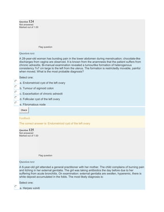 Question 124
Not answered
Marked out of 1.00
Flag question
Question text
A 28-year-old woman has bursting pain in the lower abdomen during menstruation; chocolate-like
discharges from vagina are observed. It is known from the anamnesis that the patient suffers from
chronic adnexitis. Bi-manual examination revealed a tumourlike formation of heterogenous
consistency 7х7 cm large to the left from the uterus. The formation is restrictedly movable, painful
when moved. What is the most probable diagnosis?
Select one:
a. Endometrioid cyst of the left ovary
b. Tumour of sigmoid colon
c. Exacerbation of chronic adnexiti
d. Follicular cyst of the left ovary
e. Fibromatous node
Check
Feedback
The correct answer is: Endometrioid cyst of the left ovary
Question 125
Not answered
Marked out of 1.00
Flag question
Question text
A 6-year-old girl attended a general practitioner with her mother. The child complains of burning pain
and itching in her external genitalia. The girl was taking antibiotics the day before due to her
suffering from acute bronchitis. On examination: external genitalia are swollen, hyperemic, there is
white deposit accumulated in the folds. The most likely diagnosis is:
Select one:
a. Herpes vulviti
 