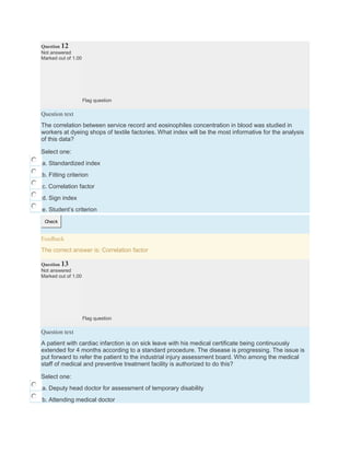 Question 12
Not answered
Marked out of 1.00
Flag question
Question text
The correlation between service record and eosinophiles concentration in blood was studied in
workers at dyeing shops of textile factories. What index will be the most informative for the analysis
of this data?
Select one:
a. Standardized index
b. Fitting criterion
c. Correlation factor
d. Sign index
e. Student’s criterion
Check
Feedback
The correct answer is: Correlation factor
Question 13
Not answered
Marked out of 1.00
Flag question
Question text
A patient with cardiac infarction is on sick leave with his medical certificate being continuously
extended for 4 months according to a standard procedure. The disease is progressing. The issue is
put forward to refer the patient to the industrial injury assessment board. Who among the medical
staff of medical and preventive treatment facility is authorized to do this?
Select one:
a. Deputy head doctor for assessment of temporary disability
b. Attending medical doctor
 