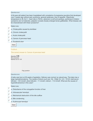 Question text
A 64-year-old patient has been hospitalised with complaints of progressive jaundice that developed
over 3 weeks ago without pain syndrome, general weakness, loss of appetite. Objectively:
temperature is 36, 8o C , heart rate is 78/min, abdomen is soft and painless, peritoneum irritation
symptoms are not detected, palpation reveals sharply enlarged tense gallbladder. What disease can
be characterised with these symptoms?
Select one:
a. Cholecystitis caused by lambliasi
b. Chronic cholecystiti
c. Acute cholecystiti
d. Cancer of pancreas head
e. Duodenal ulcer
Check
Feedback
The correct answer is: Cancer of pancreas head
Question 128
Not answered
Marked out of 1.00
Flag question
Question text
A baby was born at 36 weeks of gestation. Delivery was normal, by natural way. The baby has a
large cephalohematoma. The results of blood count are: Hb- 120g/l, Er- 3,5 • 1012/l, total serum
bilirubin - 123 mmol/l, direct bilirubin - 11 mmol/l, indirect - 112 mmol/l. What are the causes of
hyperbilirubinemia in this case?
Select one:
a. Disturbance of the conjugative function of liver
b. Intravascular hemolysi
c. Mechanical obstruction of the bile outflow
d. Bile condensing
e. Erythrocyte hemolysi
Check
 