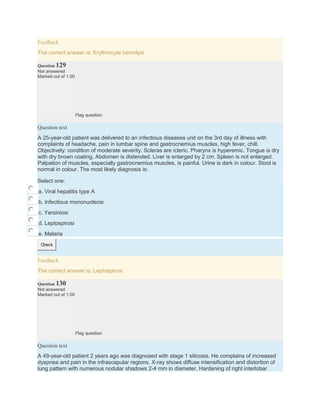 Feedback
The correct answer is: Erythrocyte hemolysi
Question 129
Not answered
Marked out of 1.00
Flag question
Question text
A 25-year-old patient was delivered to an infectious diseases unit on the 3rd day of illness with
complaints of headache, pain in lumbar spine and gastrocnemius muscles, high fever, chill.
Objectively: condition of moderate severity. Scleras are icteric. Pharynx is hyperemic. Tongue is dry
with dry brown coating. Abdomen is distended. Liver is enlarged by 2 cm. Spleen is not enlarged.
Palpation of muscles, especially gastrocnemius muscles, is painful. Urine is dark in colour. Stool is
normal in colour. The most likely diagnosis is:
Select one:
a. Viral hepatitis type A
b. Infectious mononucleosi
c. Yersiniosi
d. Leptospirosi
e. Malaria
Check
Feedback
The correct answer is: Leptospirosi
Question 130
Not answered
Marked out of 1.00
Flag question
Question text
A 49-year-old patient 2 years ago was diagnosed with stage 1 silicosis. He complains of increased
dyspnea and pain in the infrascapular regions. X-ray shows diffuse intensification and distortion of
lung pattern with numerous nodular shadows 2-4 mm in diameter. Hardening of right interlobar
 