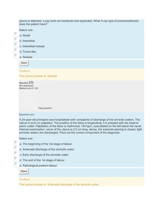 pleura is detected. Lung roots are hardened and expanded. What X-ray type of pneumosclerosis
does the patient have?
Select one:
a. Nodal
b. Interstitial
c. Interstitial-nodular
d. Tumor-like
e. Nodular
Check
Feedback
The correct answer is: Nodular
Question 131
Not answered
Marked out of 1.00
Flag question
Question text
A 24-year-old primipara was hospitalised with complaints of discharge of the amniotic waters. The
uterus is tonic on palpation. The position of the fetus is longitudinal, it is pressed with the head to
pelvic outlet. Palpitation of the fetus is rhythmical, 140 bpm, auscultated on the left below the navel.
Internal examination: cervix of the uterus is 2,5 cm long, dense, the external opening is closed, light
amniotic waters are discharged. Point out the correct component of the diagnosis:
Select one:
a. The beginning of the 1st stage of labour
b. Antenatal discharge of the amniotic water
c. Early discharge of the amniotic water
d. The end of the 1st stage of labour
e. Pathological preterm labour
Check
Feedback
The correct answer is: Antenatal discharge of the amniotic water
 