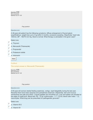Question 132
Not answered
Marked out of 1.00
Flag question
Question text
A 48-year-old patient has the following symptoms: diffuse enlargement of thyroid gland,
exophthalmus, weight loss up to 4 kg within 2 months, excessive sweating. Objectively: heart rate
105/min, BP - 180/70 mm Hg. Stool is normal. What therapy is advisable in the given case?
Select one:
a. Thyroxin
b. Mercazolil (Thiamazole)
c. Propranolol
d. Potassium iodide
e. Iodomarin
Check
Feedback
The correct answer is: Mercazolil (Thiamazole)
Question 133
Not answered
Marked out of 1.00
Flag question
Question text
A 60-year-old woman started feeling weakness, vertigo, rapid fatigability during the last year.
Recently there have been dyspnea and paresthesia observed. Objectively: skin and mucous
membranes are pale and icteric. Lingual papillae are smoothed out. Liver and spleen are situated at
the edge of costal arch. Blood test: Hb - 70 g/l, erythrocytes - 1,7 • 1012/l, blood color index - 1,2,
macrocytes. What drug can be prescribed on pathogenetic grounds?
Select one:
a. Vitamin B12
b. Vitamin B1
 