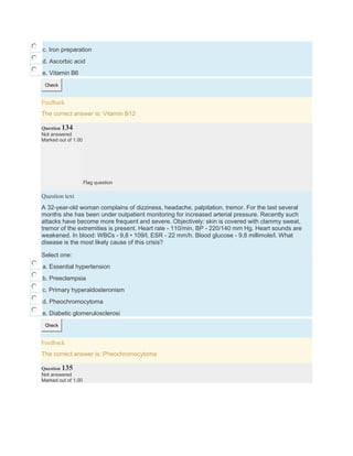 c. Iron preparation
d. Ascorbic acid
e. Vitamin B6
Check
Feedback
The correct answer is: Vitamin B12
Question 134
Not answered
Marked out of 1.00
Flag question
Question text
A 32-year-old woman complains of dizziness, headache, palpitation, tremor. For the last several
months she has been under outpatient monitoring for increased arterial pressure. Recently such
attacks have become more frequent and severe. Objectively: skin is covered with clammy sweat,
tremor of the extremities is present. Heart rate - 110/min, BP - 220/140 mm Hg. Heart sounds are
weakened. In blood: WBCs - 9,8 • 109/l, ESR - 22 mm/h. Blood glucose - 9,8 millimole/l. What
disease is the most likely cause of this crisis?
Select one:
a. Essential hypertension
b. Preeclampsia
c. Primary hyperaldosteronism
d. Pheochromocytoma
e. Diabetic glomerulosclerosi
Check
Feedback
The correct answer is: Pheochromocytoma
Question 135
Not answered
Marked out of 1.00
 