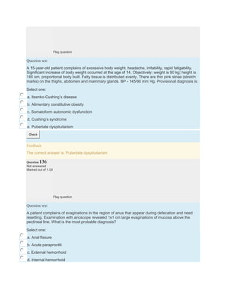 Flag question
Question text
A 15-year-old patient complains of excessive body weight, headache, irritability, rapid fatigability.
Significant increase of body weight occurred at the age of 14. Objectively: weight is 90 kg; height is
160 sm, proportional body built. Fatty tissue is distributed evenly. There are thin pink striae (stretch
marks) on the thighs, abdomen and mammary glands. BP - 145/90 mm Hg. Provisional diagnosis is:
Select one:
a. Itsenko-Cushing’s disease
b. Alimentary constitutive obesity
c. Somatoform autonomic dysfunction
d. Cushing’s syndrome
e. Pubertate dyspituitarism
Check
Feedback
The correct answer is: Pubertate dyspituitarism
Question 136
Not answered
Marked out of 1.00
Flag question
Question text
A patient complains of evaginations in the region of anus that appear during defecation and need
resetting. Examination with anoscope revealed 1x1 cm large evaginations of mucosa above the
pectineal line. What is the most probable diagnosis?
Select one:
a. Anal fissure
b. Acute paraproctiti
c. External hemorrhoid
d. Internal hemorrhoid
 
