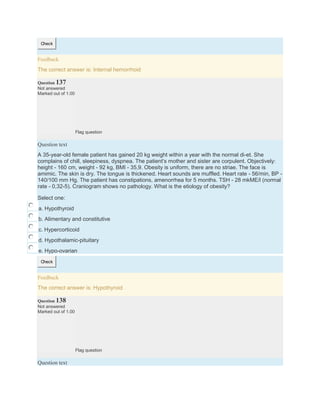 Check
Feedback
The correct answer is: Internal hemorrhoid
Question 137
Not answered
Marked out of 1.00
Flag question
Question text
A 35-year-old female patient has gained 20 kg weight within a year with the normal di-et. She
complains of chill, sleepiness, dyspnea. The patient’s mother and sister are corpulent. Objectively:
height - 160 cm, weight - 92 kg, BMI - 35,9. Obesity is uniform, there are no striae. The face is
amimic. The skin is dry. The tongue is thickened. Heart sounds are muffled. Heart rate - 56/min, BP -
140/100 mm Hg. The patient has constipations, amenorrhea for 5 months. TSH - 28 mkME/l (normal
rate - 0,32-5). Craniogram shows no pathology. What is the etiology of obesity?
Select one:
a. Hypothyroid
b. Alimentary and constitutive
c. Hypercorticoid
d. Hypothalamic-pituitary
e. Hypo-ovarian
Check
Feedback
The correct answer is: Hypothyroid
Question 138
Not answered
Marked out of 1.00
Flag question
Question text
 