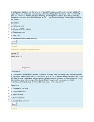 In cold season a patient was delivered to a hospital. He was rescued from drowning in a body of
water. There was no contact of his airways with water. The patient is anxious, pale, complains of
pain and numbness of limbs, has cold shivering. Breathing rate is 22/min, BP is 120/90 mm Hg,
heart rate is 110/min, rectal temperature is 34, 5o C. What kind of warming should be prescribed to
the patient?
Select one:
a. Hot compresse
b. Infusion of 37O c solution
c. Passive warming
d. Heat bath
e. Hemodialysis with blood warming
Check
Feedback
The correct answer is: Passive warming
Question 139
Not answered
Marked out of 1.00
Flag question
Question text
A 15-year-old boy has developed pain in the area of his left knee joint. Objectively: thigh soft tissues
in the painful area are infiltrated, joint function is reduced. X-ray: there is a focus of destruction in the
left distal femoral metaphysis, with periosteum detachment and formation of Codman triangle in the
bone cortical layer at the margin of the defect. Chest X-ray reveals numerous microfocal
metastases. What pathology is the most likely to cause such presentation?
Select one:
a. Osteogenic sarcoma
b. Chondrosarcoma
c. Fibrosarcoma
d. Ewing’s sarcoma
e. Juxtacortical sarcoma
Check
Feedback
 