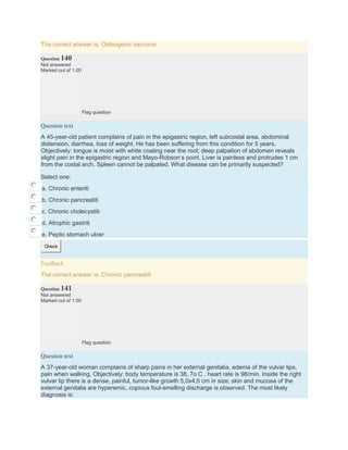 The correct answer is: Osteogenic sarcoma
Question 140
Not answered
Marked out of 1.00
Flag question
Question text
A 45-year-old patient complains of pain in the epigastric region, left subcostal area, abdominal
distension, diarrhea, loss of weight. He has been suffering from this condition for 5 years.
Objectively: tongue is moist with white coating near the root; deep palpation of abdomen reveals
slight pain in the epigastric region and Мауо-Robson’s point. Liver is painless and protrudes 1 cm
from the costal arch. Spleen cannot be palpated. What disease can be primarily suspected?
Select one:
a. Chronic enteriti
b. Chronic pancreatiti
c. Chronic cholecystiti
d. Atrophic gastriti
e. Peptic stomach ulcer
Check
Feedback
The correct answer is: Chronic pancreatiti
Question 141
Not answered
Marked out of 1.00
Flag question
Question text
A 37-year-old woman complains of sharp pains in her external genitalia, edema of the vulvar lips,
pain when walking. Objectively: body temperature is 38, 7o C , heart rate is 98/min. Inside the right
vulvar lip there is a dense, painful, tumor-like growth 5,0х4,5 cm in size; skin and mucosa of the
external genitalia are hyperemic, copious foul-smelling discharge is observed. The most likely
diagnosis is:
 