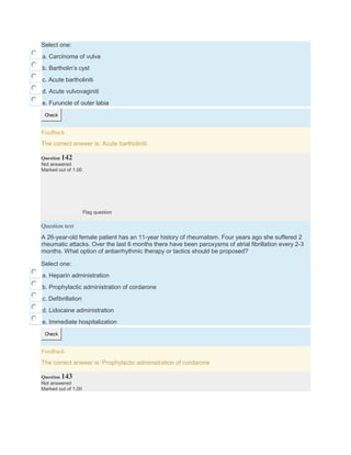 Select one:
a. Carcinoma of vulva
b. Bartholin’s cyst
c. Acute bartholiniti
d. Acute vulvovaginiti
e. Furuncle of outer labia
Check
Feedback
The correct answer is: Acute bartholiniti
Question 142
Not answered
Marked out of 1.00
Flag question
Question text
A 26-year-old female patient has an 11-year history of rheumatism. Four years ago she suffered 2
rheumatic attacks. Over the last 6 months there have been paroxysms of atrial fibrillation every 2-3
months. What option of antiarrhythmic therapy or tactics should be proposed?
Select one:
a. Heparin administration
b. Prophylactic administration of cordarone
c. Defibrillation
d. Lidocaine administration
e. Immediate hospitalization
Check
Feedback
The correct answer is: Prophylactic administration of cordarone
Question 143
Not answered
Marked out of 1.00
 