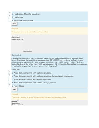 c. Head doctor of hospital department
d. Head doctor
e. Medical expert committee
Check
Feedback
The correct answer is: Medical expert committee
Question 14
Not answered
Marked out of 1.00
Flag question
Question text
2 weeks after recovering from tonsillitis an 8-year-old boy developed edemas of face and lower
limbs. Objectively: the patient is in grave condition, BP - 120/80 mm Hg. Urine is of dark brown
colour. Oliguria is present. On urine analysis: specific gravity - 1,015, protein - 1,2 g/l, RBCs are
leached and cover the whole vision field, granular casts - 1-2 in the vision field, salts are represented
by urates (large quantity). What is the most likely diagnosis?
Select one:
a. Acute glomerulonephritis with nephrotic syndrome
b. Acute glomerulonephritis with nephrotic syndrome, hematuria and hypertension
c. Acute glomerulonephritis with nephritic syndrome
d. Acute glomerulonephritis with isolated urinary syndrome
e. Nephrolithiasi
Check
Feedback
The correct answer is: Acute glomerulonephritis with nephritic syndrome
Question 15
Not answered
Marked out of 1.00
 