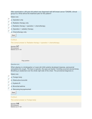 After examination a 46-year-old patient was diagnosed with left breast cancer T2N2M0, clinical
group II-a. What will be the treatment plan for this patient?
Select one:
a. Operation only
b. Radiation therapy only
c. Radiation therapy + operation + chemotherapy
d. Operation + radiation therapy
e. Chemotherapy only
Check
Feedback
The correct answer is: Radiation therapy + operation + chemotherapy
Question 147
Not answered
Marked out of 1.00
Flag question
Question text
When playing in a kindergarten a 3-year-old child sudenly developed dyspnea, paroxysmal
compulsive dry cough. The face is cyanotic, the eyes are tearful. Vomiting occurred several times.
Breathing is weakened over the whole right side of the chest. The provisional diagnosis is:
Select one:
a. Foreign body
b. Obstructive bronchiti
c. Hysteria fit
d. Bronchial asthma
e. Stenosing laryngotracheiti
Check
Feedback
The correct answer is: Foreign body
Question 148
Not answered
Marked out of 1.00
 