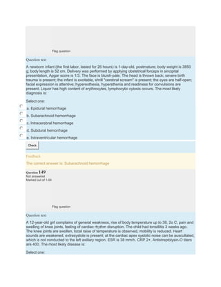 Flag question
Question text
A newborn infant (the first labor, lasted for 26 hours) is 1-day-old, postmature; body weight is 3850
g; body length is 52 cm. Delivery was performed by applying obstetrical forceps in sincipital
presentation, Apgar score is 1/3. The face is bluish-pale. The head is thrown back; severe birth
trauma is present; the infant is excitable, shrill "cerebral scream" is present; the eyes are half-open;
facial expression is attentive; hyperesthesia, hypersthenia and readiness for convulsions are
present. Liquor has high content of erythrocytes, lymphocytic cytosis occurs. The most likely
diagnosis is:
Select one:
a. Epidural hemorrhage
b. Subarachnoid hemorrhage
c. Intracerebral hemorrhage
d. Subdural hemorrhage
e. Intraventricular hemorrhage
Check
Feedback
The correct answer is: Subarachnoid hemorrhage
Question 149
Not answered
Marked out of 1.00
Flag question
Question text
A 12-year-old girl complains of general weakness, rise of body temperature up to 38, 2o C, pain and
swelling of knee joints, feeling of cardiac rhythm disruption. The child had tonsillitis 3 weeks ago.
The knee joints are swollen, local raise of temperature is observed, mobility is reduced. Heart
sounds are weakened, extrasystole is present; at the cardiac apex systolic noise can be auscultated,
which is not conducted to the left axillary region. ESR is 38 mm/h. CRP 2+. Antistreptolysin-O titers
are 400. The most likely disease is:
Select one:
 