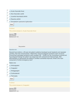a. Acute rheumatic fever
b. Non-rheumatic carditi
c. Juvenile rheumatoid arthriti
d. Reactive arthriti
e. Somatoform autonomic dysfunction
Check
Feedback
The correct answer is: Acute rheumatic fever
Question 150
Not answered
Marked out of 1.00
Flag question
Question text
Several hours before, a 28-year-old patient suddenly developed acute headache and repeated
vomiting, then lost consciousness. Objectively: focal neurological symptoms were not found.
Pronounced meningeal symptoms were revealed. BP - 120/80 mm Hg. According to clinical and
liquorological findings the patient was diagnosed with subarachnoid haemorrhage. After
administration of dehydrants the patient’s condition somewhat improved. What is the main
component of further emergency care?
Select one:
a. Anticoagulant
b. Coagulant
c. Antiaggregant
d. Corticosteroid
e. Fibrinolytic
Check
Feedback
The correct answer is: Coagulant
Question 151
Not answered
Marked out of 1.00
 