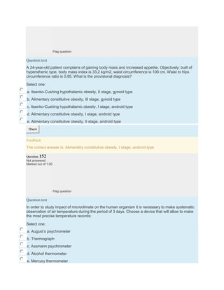 Flag question
Question text
A 24-year-old patient complains of gaining body mass and increased appetite. Objectively: built of
hypersthenic type, body mass index is 33,2 kg/m2, waist circumference is 100 cm. Waist to hips
circumference ratio is 0,95. What is the provisional diagnosis?
Select one:
a. Itsenko-Cushing hypothalamic obesity, II stage, gynoid type
b. Alimentary constitutive obesity, III stage, gynoid type
c. Itsenko-Cushing hypothalamic obesity, I stage, android type
d. Alimentary constitutive obesity, I stage, android type
e. Alimentary constitutive obesity, II stage, android type
Check
Feedback
The correct answer is: Alimentary constitutive obesity, I stage, android type
Question 152
Not answered
Marked out of 1.00
Flag question
Question text
In order to study impact of microclimate on the human organism it is necessary to make systematic
observation of air temperature during the period of 3 days. Choose a device that will allow to make
the most precise temperature records:
Select one:
a. August’s psychrometer
b. Thermograph
c. Assmann psychrometer
d. Alcohol thermometer
e. Mercury thermometer
 