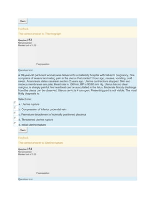Check
Feedback
The correct answer is: Thermograph
Question 153
Not answered
Marked out of 1.00
Flag question
Question text
A 30-year-old parturient woman was delivered to a maternity hospital with full-term pregnancy. She
complains of severe lancinating pain in the uterus that started 1 hour ago, nausea, vomiting, cold
sweat. Anamnesis states cesarean section 2 years ago. Uterine contractions stopped. Skin and
mucous membranes are pale. Heart rate is 100/min, BP is 90/60 mm Hg. Uterus has no clear
margins, is sharply painful. No heartbeat can be auscultated in the fetus. Moderate bloody discharge
from the uterus can be observed. Uterus cervix is 4 cm open. Presenting part is not visible. The most
likely diagnosis is:
Select one:
a. Uterine rupture
b. Compression of inferior pudendal vein
c. Premature detachment of normally positioned placenta
d. Threatened uterine rupture
e. Initial uterine rupture
Check
Feedback
The correct answer is: Uterine rupture
Question 154
Not answered
Marked out of 1.00
Flag question
Question text
 
