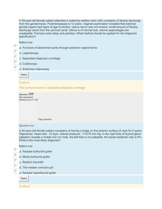 A 59-year-old female patient attended a maternity welfare clinic with complains of bloody discharge
from the genital tracts. Postmenopause is 12 years. Vaginal examination revealed that external
genital organs had signs of age involution, uterus cervix was not erosive, small amount of bloody
discharge came from the cervical canal. Uterus is of normal size, uterine appendages are
unpalpable. Fornices were deep and painless. What method should be applied for the diagnosis
specification?
Select one:
a. Puncture of abdominal cavity through posterior vaginal fornix
b. Laparoscopy
c. Separated diagnosic curretage
d. Culdoscopy
e. Extensive colposcopy
Check
Feedback
The correct answer is: Separated diagnosic curretage
Question 155
Not answered
Marked out of 1.00
Flag question
Question text
A 40-year-old female patient complains of having a bulge on the anterior surface of neck for 5 years.
Objectively: Heart rate - 72 bpm, arterial pressure - 110/70 mm Hg, in the right lobe of thyroid gland
palpation reveals a mobile 4x2 cm node, the left lobe is not palpable, the basal metabolic rate is 6%.
What is the most likely diagnosis?
Select one:
a. Nodular euthyroid goiter
b. Mixed euthyroid goiter
c. Riedel’s thyroiditi
d. The median cervical cyst
e. Nodular hyperthyroid goiter
Check
Feedback
 
