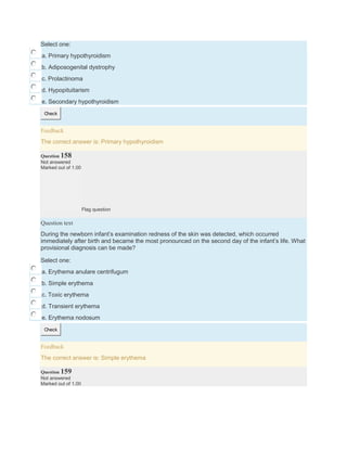 Select one:
a. Primary hypothyroidism
b. Adiposogenital dystrophy
c. Prolactinoma
d. Hypopituitarism
e. Secondary hypothyroidism
Check
Feedback
The correct answer is: Primary hypothyroidism
Question 158
Not answered
Marked out of 1.00
Flag question
Question text
During the newborn infant’s examination redness of the skin was detected, which occurred
immediately after birth and became the most pronounced on the second day of the infant’s life. What
provisional diagnosis can be made?
Select one:
a. Erythema anulare centrifugum
b. Simple erythema
c. Toxic erythema
d. Transient erythema
e. Erythema nodosum
Check
Feedback
The correct answer is: Simple erythema
Question 159
Not answered
Marked out of 1.00
 