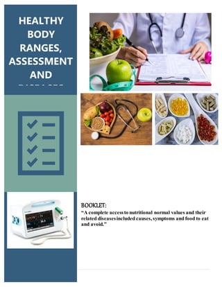 1 | P a g e
BOOKLET:
“A complete accessto nutritional normal values and their
related diseasesincluded causes, symptoms and food to eat
and avoid.”
HEALTHY
BODY
RANGES,
ASSESSMENT
AND
DISEASES
 
