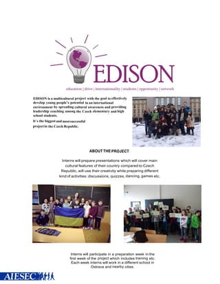 EDISON is a multicultural project with the goal to effectively
develop young people’s potential in an international
environment by spreading cultural awareness and providing
leadership coaching among the Czech elementary and high
school students.
It´s the biggestand mostsuccessful
projectin the Czech Republic.
ABOUT THE PROJECT:
Interns will prepare presentations which will cover main
cultural features of their country compared to Czech
Republic, will use their creativity while preparing different
kind of activities: discussions, quizzes, dancing, games etc.
Interns will participate in a preparation week in the
first week of the project which includes training etc.
Each week interns will work in a different school in
Ostrava and nearby cities.
 