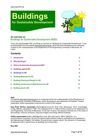elearning-PDF-full




 Buildings
 for Sustainable Development



An overview on
Buildings for Sustainable Development (BSD)
This is the downloadable PDF, providing an overview on “Buildings for Sustainable Development”. It can
be downloaded from the website www.bsd.civil.mrt.ac.lk, which has been developed as an e-learning
module for the undergraduates of the Department of Civil Engineering, University of Moratuwa, Sri
Lanka.

Contents
1. Introduction                                                                                 2

2. Why Buildings?                                                                               3

3. What is Sustainable Development (SD)?                                                        3

4. Buildings against SD                                                                         5

5. Buildings for SD                                                                             6

6. Building Materials for SD                                                                    8

7. Building Planning & Design for SD                                                          10

8. Building Construction & Maintenance for SD                                                 14

9. Building Use for SD                                                                        14




Note:
The website www.bsd.civil.mrt.ac.lk is an e-learning tool for the undergraduates of the Department of
Civil Engineering, University of Moratuwa. Under the guidance and supervision of Professor Thishan
Jayasinghe, Asitha Jayawardena authored the content of this website.

Eng (Prof) Thishan Jayasinghe (thishan@civil.mrt.ac.lk), B.Sc. Eng. (Moratuwa), Ph.D. (Cambridge),
C.Eng, MIE(SL), graduated in 1987. He completed Ph.D. in 1992 and then worked at the Department of
Civil Engineering, University of Moratuwa, for the last 14 years. His research interests are in the areas of
tall buildings, masonry structures, long-span bridges and energy efficient buildings.

Asitha Jayawardena (writer_asitha@yahoo.com), BSc Eng (Hons), MPhil, AMIE(SL), is a
Communication Consultant. He has co-authored eight refereed research publications and published in
the National press (English) 140 articles, 95 poems and a regular column. His interest is in Sustainable
Development with a special focus on Buildings and Construction.

May 2007


www.bsd.civil.mrt.ac.lk                                                              Page 1 of 15
 