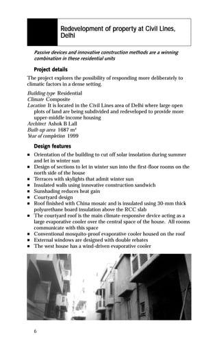 edev            proper
                                   operty
                Redevelopment of property at Civil Lines,
                Delhi

    Passive devices and innovative construction methods are a winning
    combination in these residential units

    Project details
    Project det
The project explores the possibility of responding more deliberately to
climatic factors in a dense setting.
Building type Residential
Climate Composite
Location It is located in the Civil Lines area of Delhi where large open
   plots of land are being subdivided and redeveloped to provide more
   upper-middle income housing
Architect Ashok B Lall
Built-up area 1687 m²
Year of completion 1999

           featur
            eatures
    Design features
n   Orientation of the building to cut off solar insolation during summer
    and let in winter sun
n   Design of sections to let in winter sun into the first-floor rooms on the
    north side of the house
n   Terraces with skylights that admit winter sun
n   Insulated walls using innovative construction sandwich
n   Sunshading reduces heat gain
n   Courtyard design
n   Roof finished with China mosaic and is insulated using 30-mm thick
    polyurethane board insulation above the RCC slab
n   The courtyard roof is the main climate-responsive device acting as a
    large evaporative cooler over the central space of the house. All rooms
    communicate with this space
n   Conventional mosquito-proof evaporative cooler housed on the roof
n   External windows are designed with double rebates
n   The west house has a wind-driven evaporative cooler




    6
 