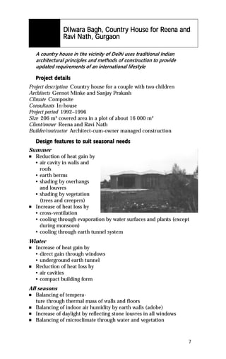 Dilwar
                     ara      Country        for Reena
                Dilwara Bagh, Countr y House for Reena and
                Ravi Nath, Gurgaon
                     Nat Gurg
                       ath,

    A country house in the vicinity of Delhi uses traditional Indian
    architectural principles and methods of construction to provide
    updated requirements of an international lifestyle

    Project details
    Project det
Project description Country house for a couple with two children
Architects Gernot Minke and Sanjay Prakash
Climate Composite
Consultants In-house
Project period 1992–1996
Size 206 m² covered area in a plot of about 16 000 m²
Client/owner Reena and Ravi Nath
Builder/contractor Architect-cum-owner managed construction

           featur to
            eatures
    Design features to suit seasonal needs
Summer
n Reduction of heat gain by
  • air cavity in walls and
    roofs
  • earth berms
  • shading by overhangs
    and louvres
  • shading by vegetation
    (trees and creepers)
n Increase of heat loss by
  • cross-ventilation
  • cooling through evaporation by water surfaces and plants (except
    during monsoon)
  • cooling through earth tunnel system
Winter
n Increase of heat gain by
  • direct gain through windows
  • underground earth tunnel
n Reduction of heat loss by
  • air cavities
  • compact building form
All seasons
n  Balancing of tempera-
   ture through thermal mass of walls and floors
n Balancing of indoor air humidity by earth walls (adobe)
n Increase of daylight by reflecting stone louvres in all windows
n Balancing of microclimate through water and vegetation




                                                                       7
 