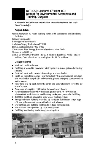 RETREAT Resour Eff
                             esource
                RETREAT: Resource Efficient TERI
                Retreat for Environmental Awareness and
                   treat for Environmental Awareness
                               vironment
                           Gurg
                Training, Gurgaon
    A powerful and effective combination of modern science and tradi-
    tional knowledge

    Project details
    Project det
Project description 30-room training hostel with conference and ancilliary
   facilities
Climate Composite
Building type Institutional
Architects Sanjay Prakash and TERI
Year of start/completion 1997–2000
Client/owner Tata Energy Research Institute, New Delhi
Covered area 3000 m²
Cost of the project Civil works - Rs 23.6 million; Electrical works - Rs 2.5
   million; Cost of various technologies - Rs 18.54 million

           featur
            eatures
    Design features
n   Wall and roof insulation
n   Building oriented to maximise winter gains; summer gains offset using
    shading
n   East and west walls devoid of openings and are shaded
n   Earth air tunnel for rooms – four tunnels of 70-m length and 70-cm diam-
    eter each laid at a depth of 4 m below the ground to supply conditioned air
    to the rooms
n   Four fans of 2 hp each force the air in and solar chimneys force the air
    out of rooms
n   Ammonia absorption chillers for the conference block
n   Hybrid system with 50 kW biomass gasifier and 10.7 kWp solar
    photovoltaic with inverter and battery backup to power the building
n   2000 lpd building integrated solar water heating system
n   Energy-efficient lighting provided by compact fluorescent lamp, high
    efficiency fluorescent tubes with electronic chokes.
n   Daylighting and lighting controls to reduce consumption
n   Waste water management by root zone system
n   Building monitoring and management system




    8
 