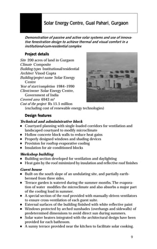 Energy Centre,      Pahar Gurg
                                           ahari,
                Solar Energy Centre, Gual Pahari, Gurgaon

    Demonstration of passive and active solar systems and use of innova-
    tive fenestration design to achieve thermal and visual comfort in a
    institutional-cum-residential complex

    Project details
    Project det
Site 200 acres of land in Gurgaon
Climate Composite
Building types Institutional/residential
Architect Vinod Gupta
Building/project name Solar Energy
   Centre
Y of start/completion 1984–1990
 ear
Client/owner Solar Energy Centre,
   Government of India
Covered area 6943 m²
Cost of the project Rs 15.5 million
   (excluding cost of renewable energy technologies)

           featur
            eatures
    Design features
Technical and administrative block
n Courtyard planning with single-loaded corridors for ventilation and
   landscaped courtyard to modify microclimate
n Hollow concrete block walls to reduce heat gains
n Properly designed windows and shading devices
n Provision for rooftop evaporative cooling
n Insulation for air-conditioned blocks

Workshop building
n Building section developed for ventilation and daylighting
n Heat gain by the roof minimized by insulation and reflective roof finishes

Guest house
n Built on the south slope of an undulating site, and partially earth-
  bermed from three sides.
n Terrace garden is watered during the summer months. The evapora-
  tion of water modifies the microclimate and also absorbs a major part
  of the cooling load in summer.
n A special section of the roof provided with manually-driven ventilators
  to ensure cross-ventilation of each guest suite.
n External surfaces of the building finished with white reflective paint
n Windows protected by arched sunshades (overhangs and sidewalls) of
  predetermined dimensions to avoid direct sun during summers.
n Solar water heaters integrated with the architectural design have been
  provided for each bathroom.
n A sunny terrace provided near the kitchen to facilitate solar cooking.



                                                                       9
 