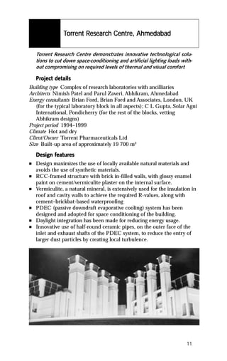 Torrent Research Centre, Ahmedabad
                 orr    Resear Centre,
                         esearc

    Torrent Research Centre demonstrates innovative technological solu-
    tions to cut down space-conditioning and artificial lighting loads with-
    out compromising on required levels of thermal and visual comfort

    Project details
    Project det
Building type Complex of research laboratories with ancilliaries
Architects Nimish Patel and Parul Zaveri, Abhikram, Ahmedabad
Energy consultants Brian Ford, Brian Ford and Associates, London, UK
   (for the typical laboratory block in all aspects); C L Gupta, Solar Agni
   International, Pondicherry (for the rest of the blocks, vetting
   Abhikram designs)
Project period 1994–1999
Climate Hot and dry
Client/Owner Torrent Pharmaceuticals Ltd
Size Built-up area of approximately 19 700 m²

           featur
            eatures
    Design features
n   Design maximizes the use of locally available natural materials and
    avoids the use of synthetic materials.
n   RCC-framed structure with brick in-filled walls, with glossy enamel
    paint on cement/vermiculite plaster on the internal surface.
n   Vermiculite, a natural mineral, is extensively used for the insulation in
    roof and cavity walls to achieve the required R-values, along with
    cement–brickbat-based waterproofing
n   PDEC (passive downdraft evaporative cooling) system has been
    designed and adopted for space conditioning of the building.
n   Daylight integration has been made for reducing energy usage.
n   Innovative use of half-round ceramic pipes, on the outer face of the
    inlet and exhaust shafts of the PDEC system, to reduce the entry of
    larger dust particles by creating local turbulence.




                                                                         11
 