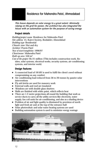 Residence for Mahendra Patel, Ahmedabad
                          for Mahendra Pat
                                        atel,


    This house depends on solar energy to a great extent. Minimally
    relying on the grid for power, the architect has also integrated the
    house with an automation system for the purpose of saving energy

    Project details
    Project det
Building/project name Residence for Mahendra Patel
Site address 15, Kairvi Society, Bodakdev, Ahmedabad
Building type Residential
Climatic zone Hot and dry
Architect Pravin Patel
Year of start/completion 1996/97
Client/owner Mahendra Patel
Built-up area 550 m²
Cost of the project Rs 21 million (This includes construction work, fin-
   ishes, solar systems, electrical works, security systems, air-conditioning
   systems, and interior work)

           featur
            eatures
    Design features
n   A connected load of 18 kW is used to fulfil the client’s need without
    compromising on any comfort
n   Air-conditioning load reduced from 36 to 26 tonnes by passive solar
    interventions
n   Fly ash bricks are used for masonry work
n   External walls and roof are insulated
n    Windows are with double glass shutters
n   Walls are finished with white paint, which reflects heat
n   There are 1.2 metre projections all round the building that work as
    service ducts to carry all the utility services like electricity, water
    supply, fan coil units for air-conditioning, and also as a shading device
n   Problem of air and light quality is eliminated by provision of north
    light and fresh air unit at the top of the entrance hall
n   Solar photovoltaic and solar water heating systems are used
n   Building automation system is used to minimize energy wastage




    12
 